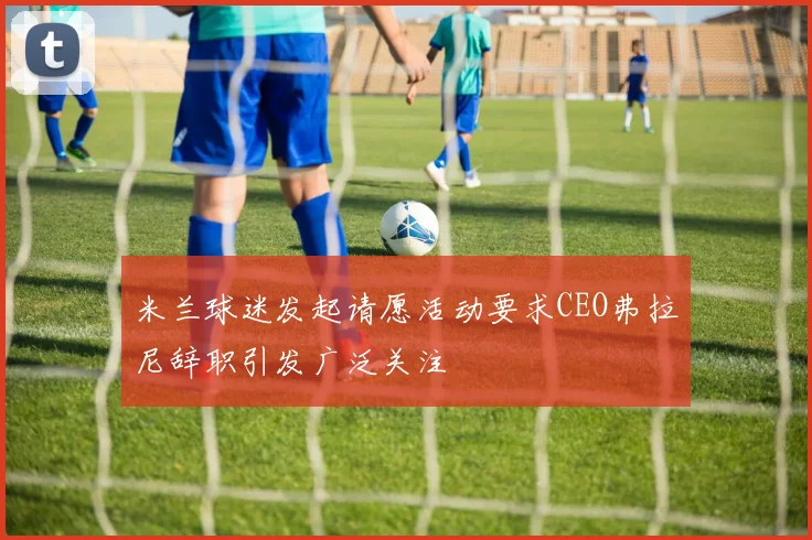 米兰球迷发起请愿活动要求CEO弗拉尼辞职引发广泛关注