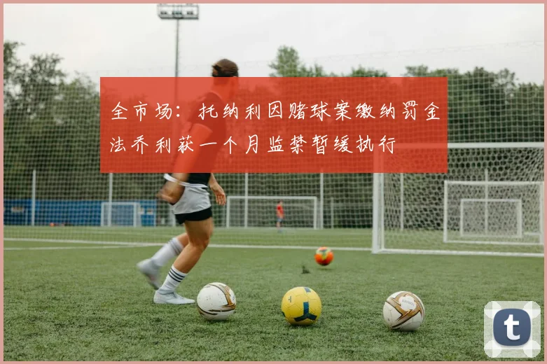 全市场：托纳利因赌球案缴纳罚金法乔利获一个月监禁暂缓执行