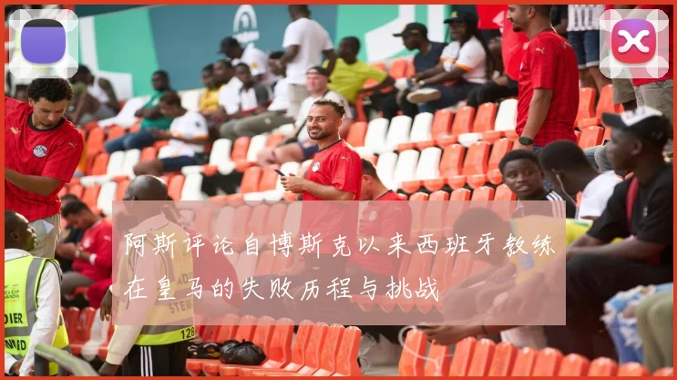 阿斯评论自博斯克以来西班牙教练在皇马的失败历程与挑战