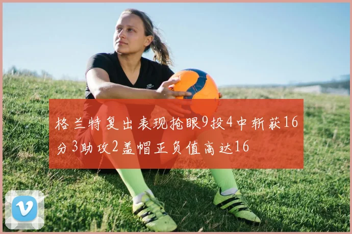 格兰特复出表现抢眼9投4中斩获16分3助攻2盖帽正负值高达16