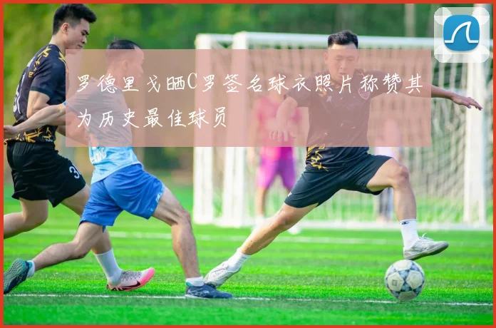 罗德里戈晒C罗签名球衣照片称赞其为历史最佳球员