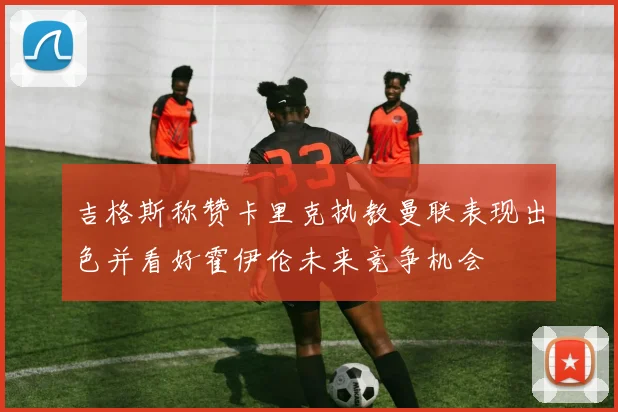 吉格斯称赞卡里克执教曼联表现出色并看好霍伊伦未来竞争机会