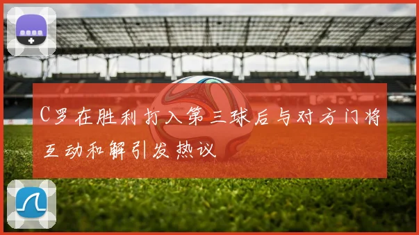 C罗在胜利打入第三球后与对方门将互动和解引发热议