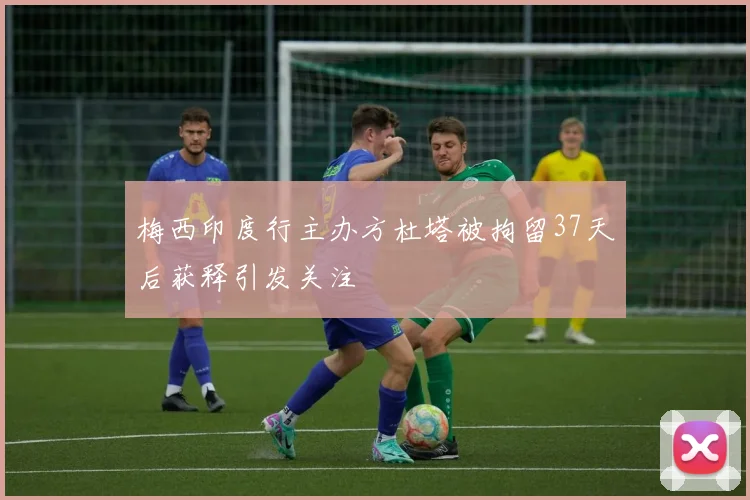 梅西印度行主办方杜塔被拘留37天后获释引发关注