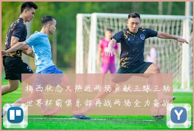 梅西状态火热近两场贡献三球三助世界杯前俱乐部再战两场全力备战大赛