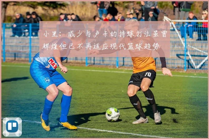 小里：威少与卢卡的持球打法虽曾辉煌但已不再适应现代篮球趋势