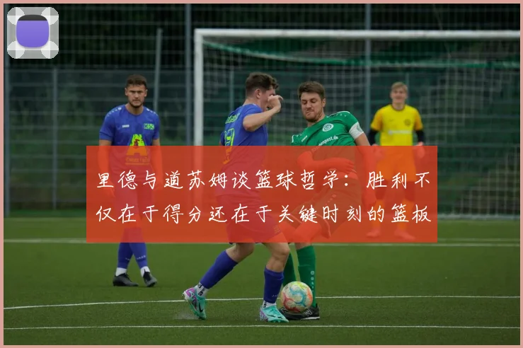 里德与道苏姆谈篮球哲学：胜利不仅在于得分还在于关键时刻的篮板球