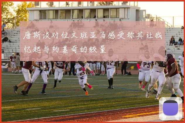 唐斯谈对位文班亚马感受称其让我忆起与约基奇的较量