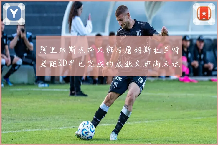 阿里纳斯点评文班与詹姆斯杜兰特差距KD早已完成的成就文班尚未达到