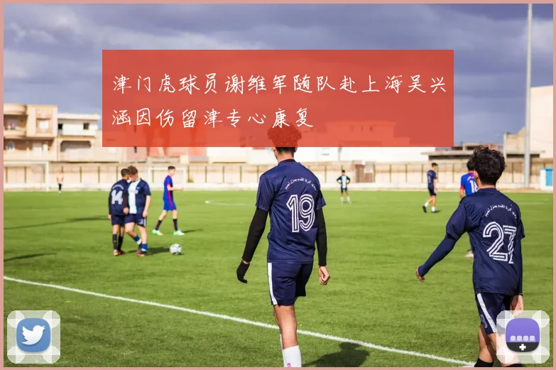 津门虎球员谢维军随队赴上海吴兴涵因伤留津专心康复
