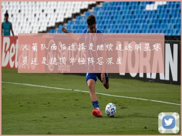 火箭队面临选择是继续追逐明星球员还是稳固年轻阵容深度