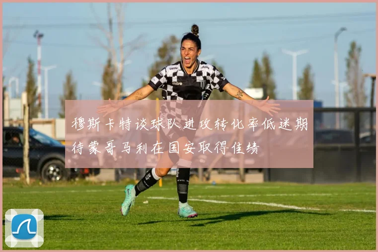 穆斯卡特谈球队进攻转化率低迷期待蒙哥马利在国安取得佳绩